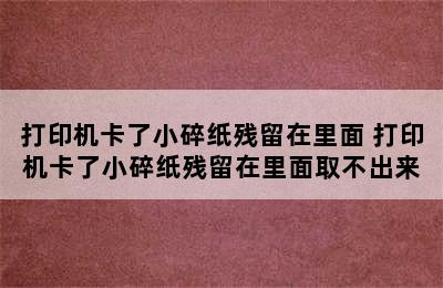 打印机卡了小碎纸残留在里面 打印机卡了小碎纸残留在里面取不出来